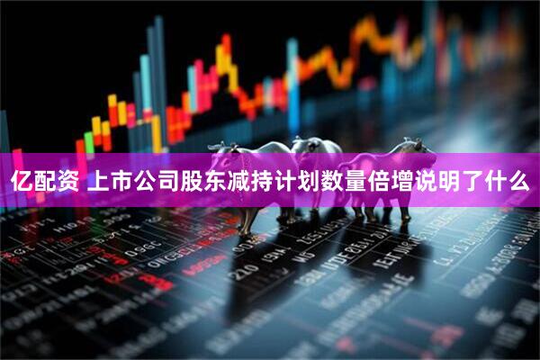 亿配资 上市公司股东减持计划数量倍增说明了什么